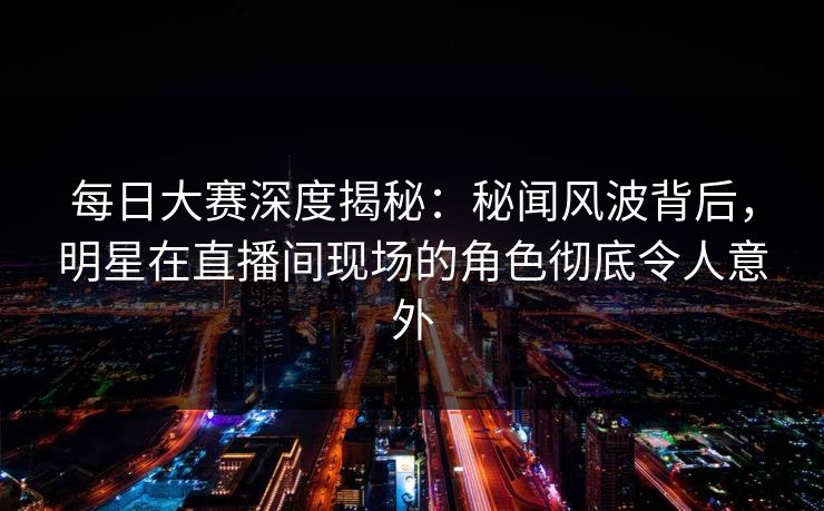 每日大赛深度揭秘：秘闻风波背后，明星在直播间现场的角色彻底令人意外