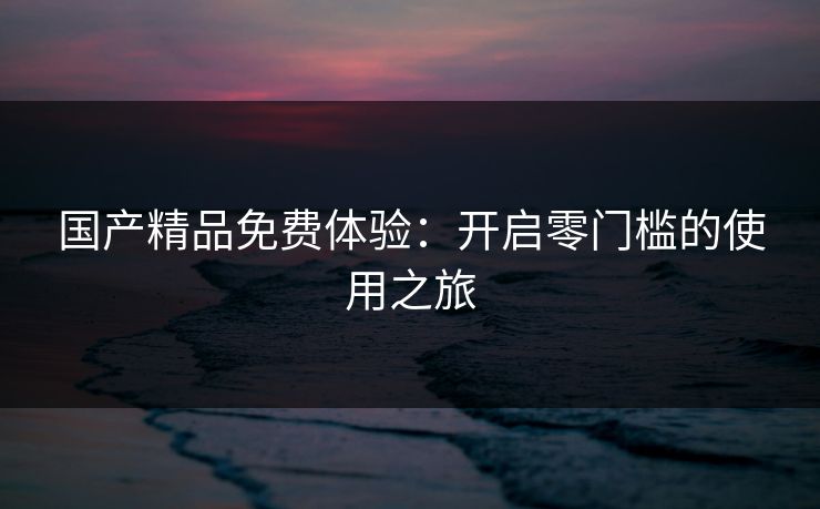国产精品免费体验：开启零门槛的使用之旅
