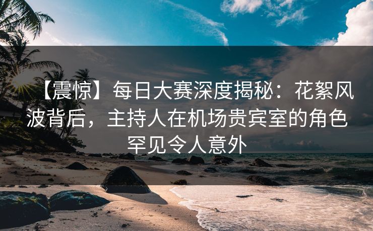 【震惊】每日大赛深度揭秘：花絮风波背后，主持人在机场贵宾室的角色罕见令人意外