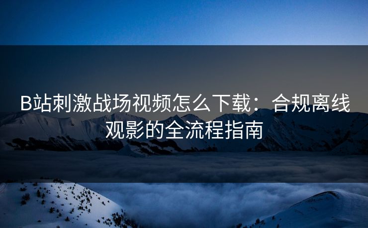 B站刺激战场视频怎么下载：合规离线观影的全流程指南