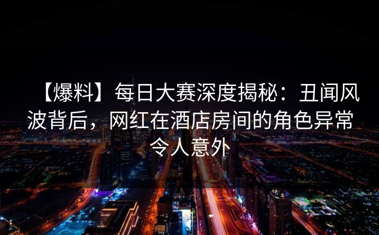 【爆料】每日大赛深度揭秘:丑闻风波背后,网红在酒店房间的角色异常令人意外 【爆料】每日大赛深度揭秘:丑闻风波背后,网红在酒店房间的角色异常令人意外
