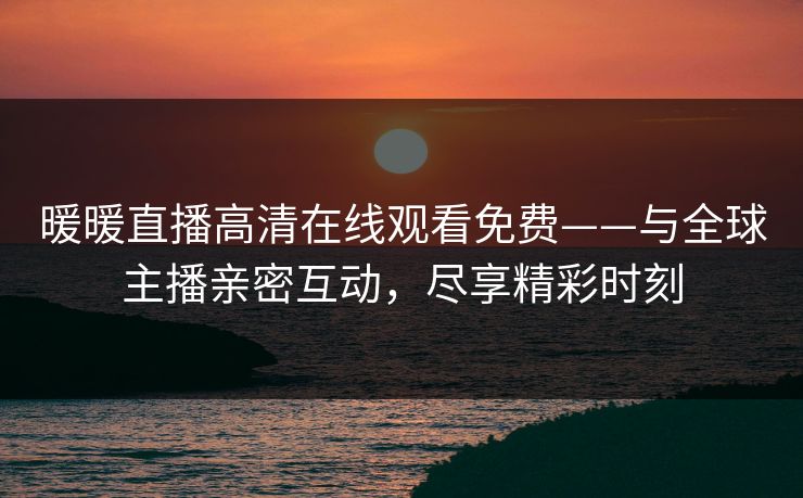 暖暖直播高清在线观看免费——与全球主播亲密互动，尽享精彩时刻