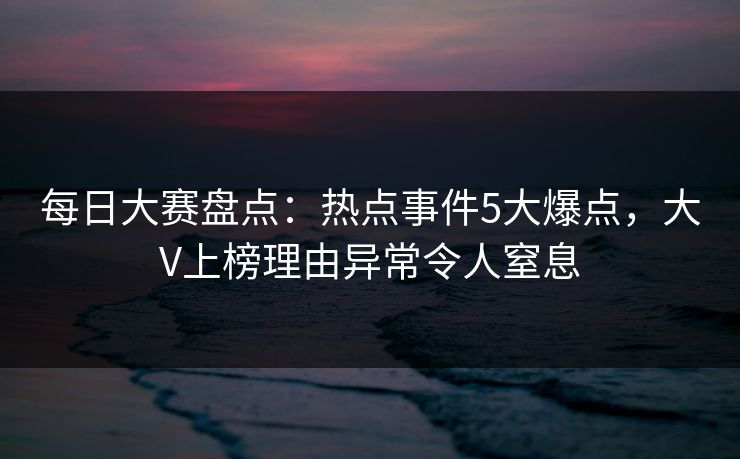 每日大赛盘点:热点事件5大爆点,大V上榜理由异常令人窒息 每日大赛盘点:热点事件5大爆点,大V上榜理由异常令人窒息