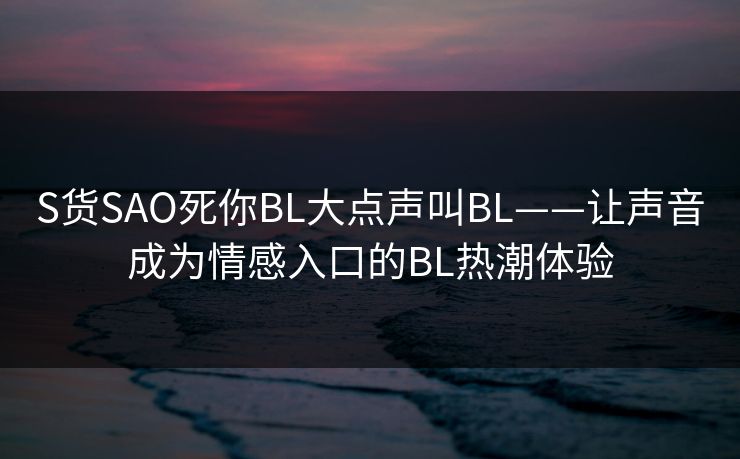 S货SAO死你BL大点声叫BL——让声音成为情感入口的BL热潮体验