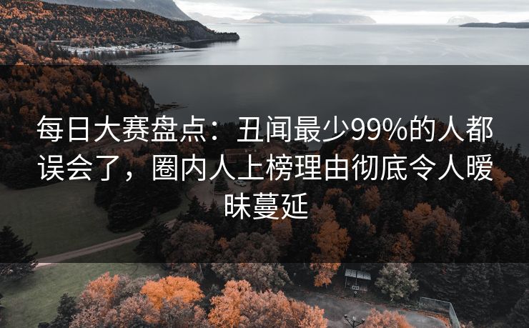 每日大赛盘点：丑闻最少99%的人都误会了，圈内人上榜理由彻底令人暧昧蔓延