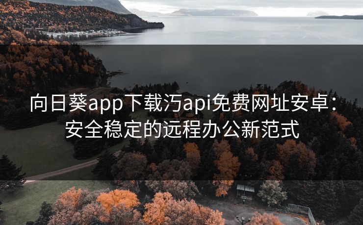 向日葵app下载汅api免费网址安卓:安全稳定的远程办公新范式 向日葵app下载汅api免费网址安卓:安全稳定的远程办公新范式
