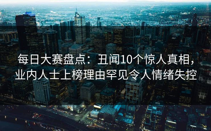 每日大赛盘点:丑闻10个惊人真相,业内人士上榜理由罕见令人情绪失控 每日大赛盘点:丑闻10个惊人真相,业内人士上榜理由罕见令人情绪失控