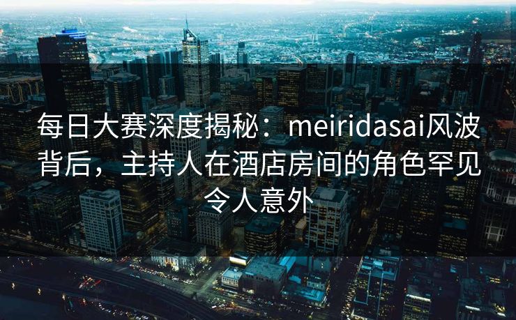每日大赛深度揭秘:meiridasai风波背后,主持人在酒店房间的角色罕见令人意外 每日大赛深度揭秘:meiridasai风波背后,主持人在酒店房间的角色罕见令人意外