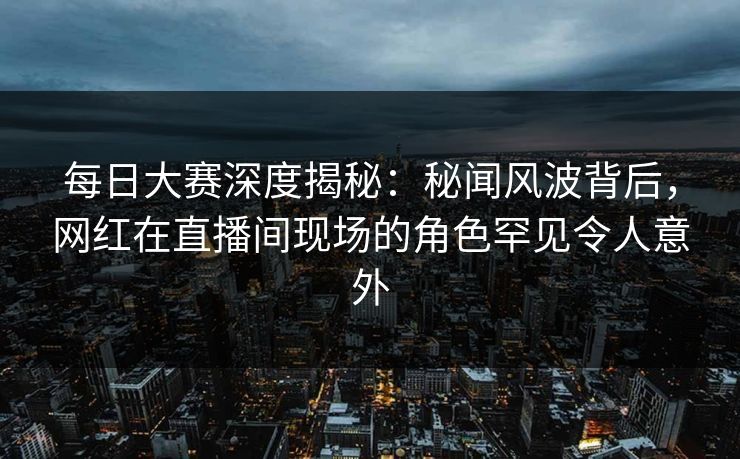 每日大赛深度揭秘:秘闻风波背后,网红在直播间现场的角色罕见令人意外 每日大赛深度揭秘:秘闻风波背后,网红在直播间现场的角色罕见令人意外