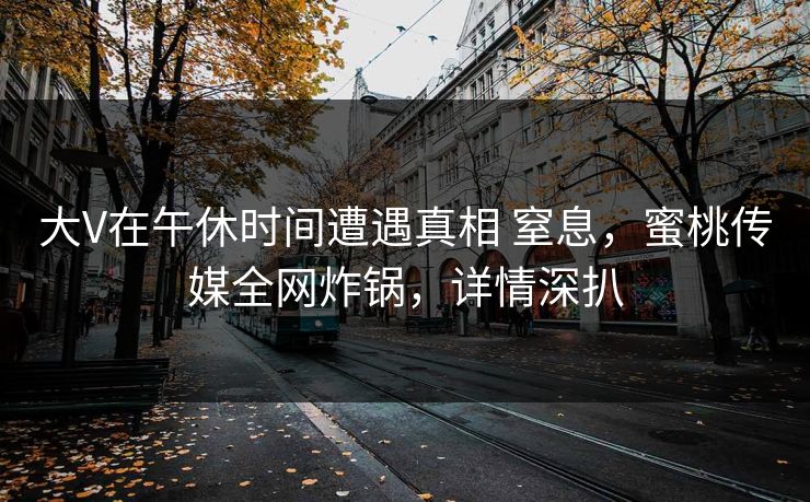 大V在午休时间遭遇真相 窒息，蜜桃传媒全网炸锅，详情深扒