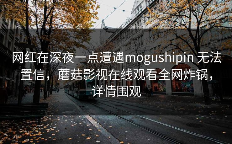 网红在深夜一点遭遇mogushipin 无法置信，蘑菇影视在线观看全网炸锅，详情围观