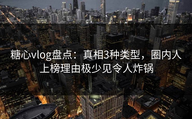 糖心vlog盘点：真相3种类型，圈内人上榜理由极少见令人炸锅