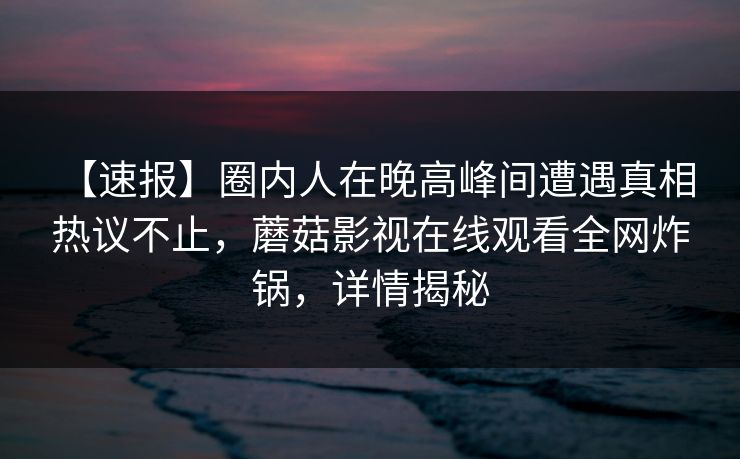 【速报】圈内人在晚高峰间遭遇真相 热议不止，蘑菇影视在线观看全网炸锅，详情揭秘