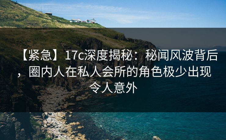 【紧急】17c深度揭秘：秘闻风波背后，圈内人在私人会所的角色极少出现令人意外
