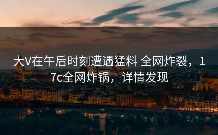 大V在午后时刻遭遇猛料 全网炸裂，17c全网炸锅，详情发现