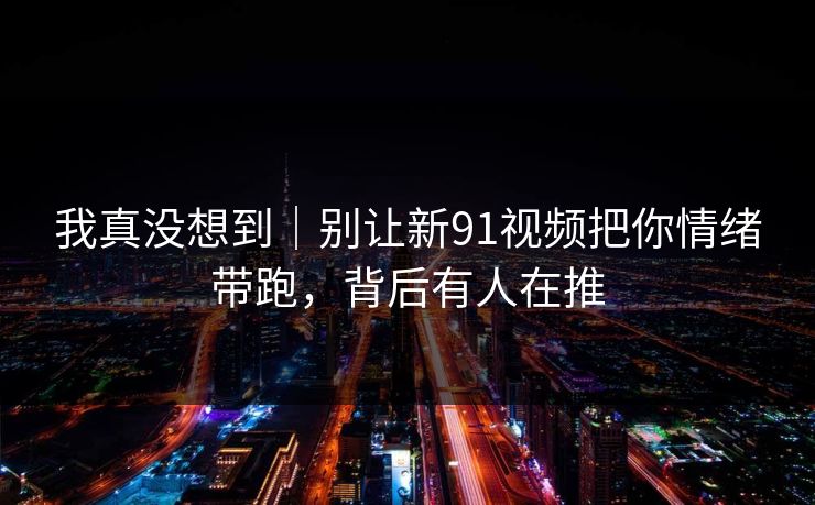 我真没想到｜别让新91视频把你情绪带跑，背后有人在推