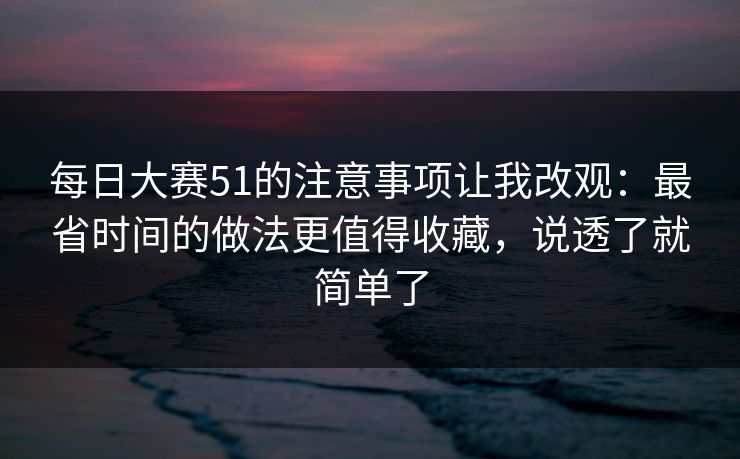 每日大赛51的注意事项让我改观:最省时间的做法更值得收藏,说透了就简单了 每日大赛51的注意事项让我改观:最省时间的做法更值得收藏,说透了就简单了