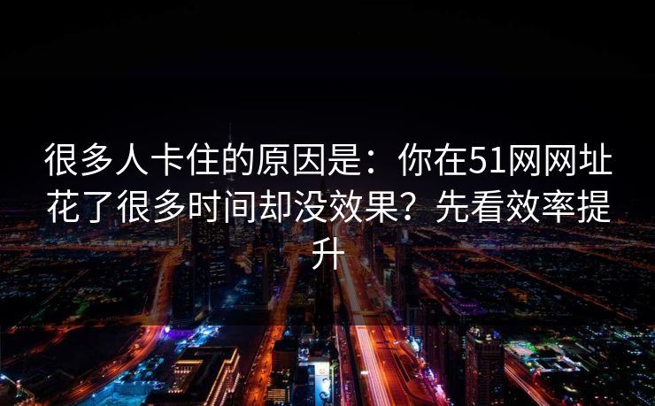 很多人卡住的原因是:你在51网网址花了很多时间却没效果?先看效率提升 很多人卡住的原因是:你在51网网址花了很多时间却没效果?先看效率提升