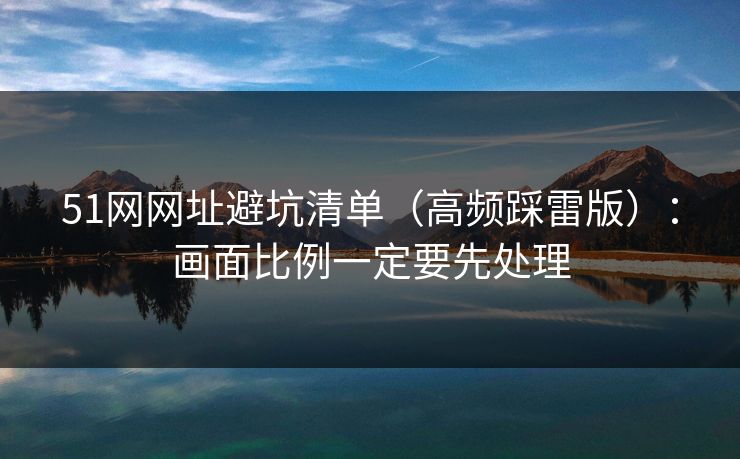 51网网址避坑清单（高频踩雷版）：画面比例一定要先处理
