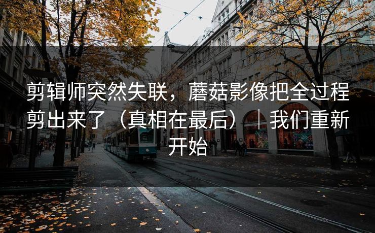 剪辑师突然失联，蘑菇影像把全过程剪出来了（真相在最后）｜我们重新开始