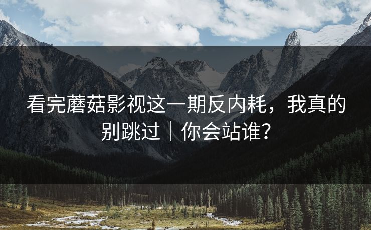 看完蘑菇影视这一期反内耗，我真的别跳过｜你会站谁？