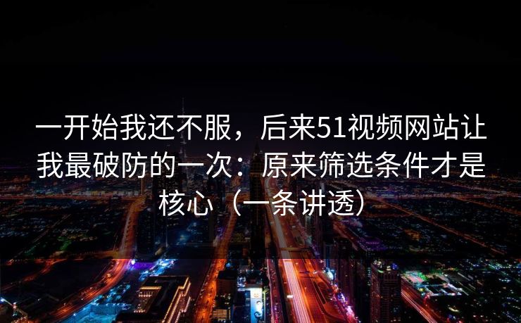 一开始我还不服，后来51视频网站让我最破防的一次：原来筛选条件才是核心（一条讲透）