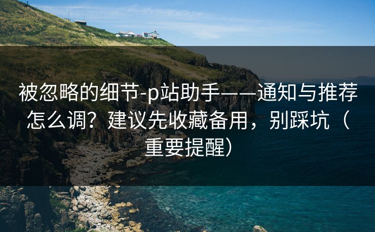 被忽略的细节-p站助手——通知与推荐怎么调？建议先收藏备用，别踩坑（重要提醒）